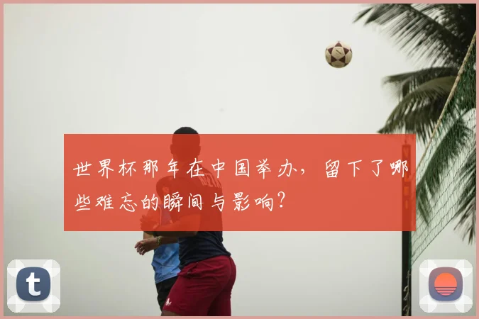 世界杯那年在中国举办,留下了哪些难忘的瞬间与影响?