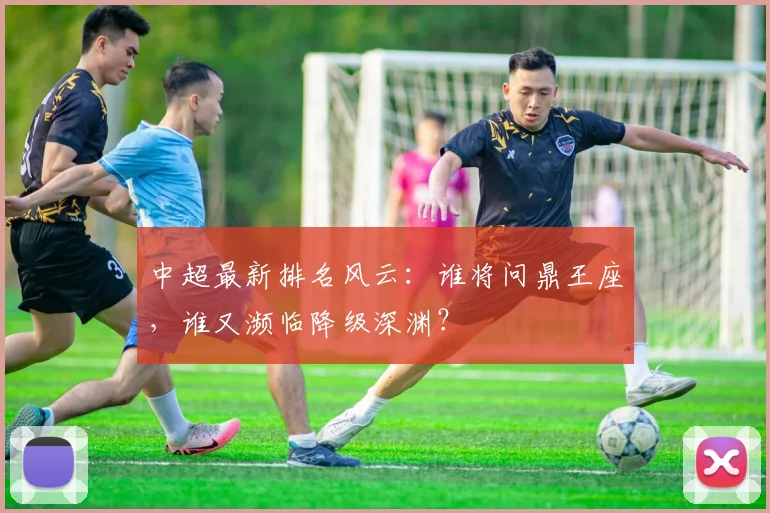 中超最新排名风云：谁将问鼎王座，谁又濒临降级深渊？