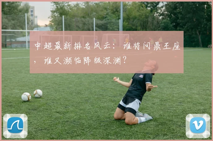 中超最新排名风云:谁将问鼎王座,谁又濒临降级深渊?