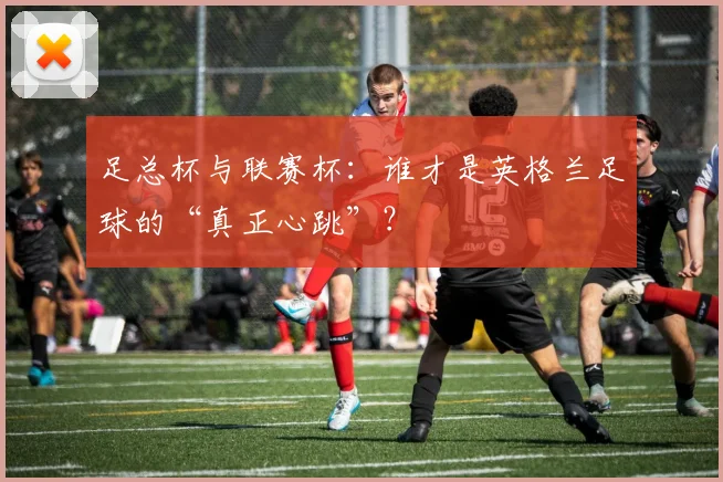 足总杯与联赛杯：谁才是英格兰足球的“真正心跳”？
