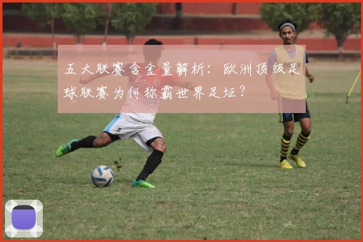 五大联赛含金量解析:欧洲顶级足球联赛为何称霸世界足坛?