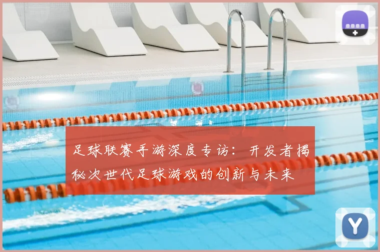足球联赛手游深度专访：开发者揭秘次世代足球游戏的创新与未来